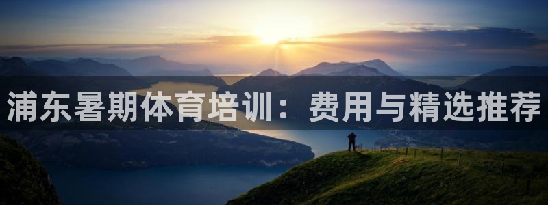 尊龙凯时z6官网：浦东暑期体育培训：费用与精选推荐